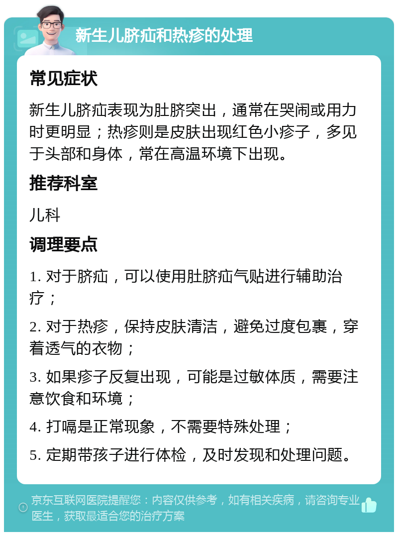 新生儿脐疝和热疹的处理 常见症状 新生儿脐疝表现为肚脐突出，通常在哭闹或用力时更明显；热疹则是皮肤出现红色小疹子，多见于头部和身体，常在高温环境下出现。 推荐科室 儿科 调理要点 1. 对于脐疝，可以使用肚脐疝气贴进行辅助治疗； 2. 对于热疹，保持皮肤清洁，避免过度包裹，穿着透气的衣物； 3. 如果疹子反复出现，可能是过敏体质，需要注意饮食和环境； 4. 打嗝是正常现象，不需要特殊处理； 5. 定期带孩子进行体检，及时发现和处理问题。