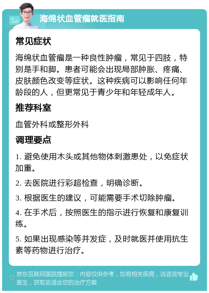 海绵状血管瘤就医指南 常见症状 海绵状血管瘤是一种良性肿瘤，常见于四肢，特别是手和脚。患者可能会出现局部肿胀、疼痛、皮肤颜色改变等症状。这种疾病可以影响任何年龄段的人，但更常见于青少年和年轻成年人。 推荐科室 血管外科或整形外科 调理要点 1. 避免使用木头或其他物体刺激患处，以免症状加重。 2. 去医院进行彩超检查，明确诊断。 3. 根据医生的建议，可能需要手术切除肿瘤。 4. 在手术后，按照医生的指示进行恢复和康复训练。 5. 如果出现感染等并发症，及时就医并使用抗生素等药物进行治疗。