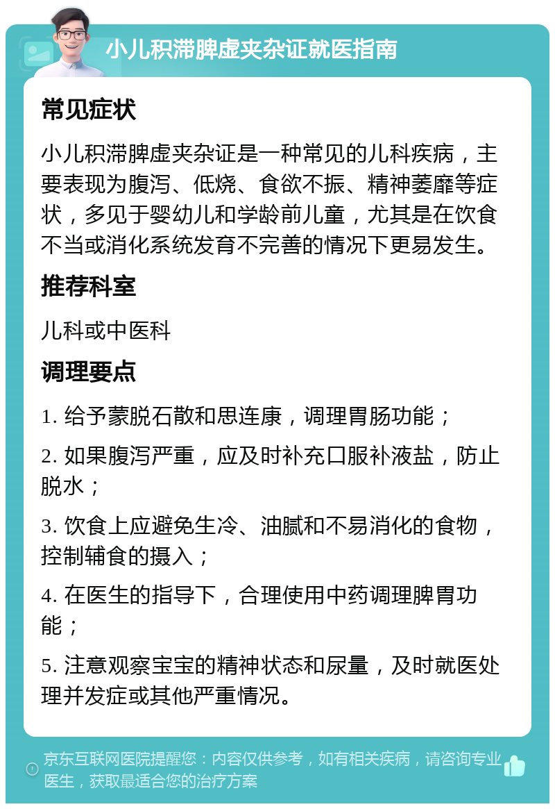 小儿积滞脾虚夹杂证就医指南 常见症状 小儿积滞脾虚夹杂证是一种常见的儿科疾病，主要表现为腹泻、低烧、食欲不振、精神萎靡等症状，多见于婴幼儿和学龄前儿童，尤其是在饮食不当或消化系统发育不完善的情况下更易发生。 推荐科室 儿科或中医科 调理要点 1. 给予蒙脱石散和思连康，调理胃肠功能； 2. 如果腹泻严重，应及时补充口服补液盐，防止脱水； 3. 饮食上应避免生冷、油腻和不易消化的食物，控制辅食的摄入； 4. 在医生的指导下，合理使用中药调理脾胃功能； 5. 注意观察宝宝的精神状态和尿量，及时就医处理并发症或其他严重情况。