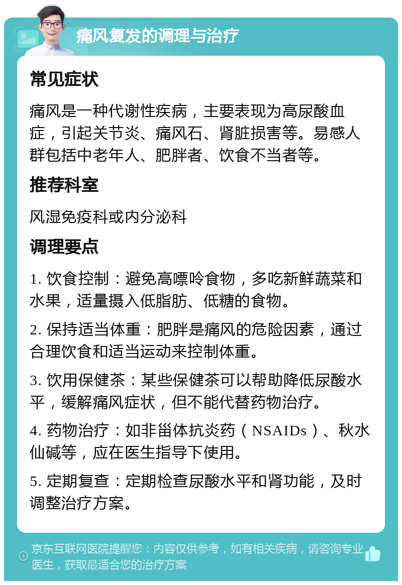 痛风复发的调理与治疗 常见症状 痛风是一种代谢性疾病，主要表现为高尿酸血症，引起关节炎、痛风石、肾脏损害等。易感人群包括中老年人、肥胖者、饮食不当者等。 推荐科室 风湿免疫科或内分泌科 调理要点 1. 饮食控制：避免高嘌呤食物，多吃新鲜蔬菜和水果，适量摄入低脂肪、低糖的食物。 2. 保持适当体重：肥胖是痛风的危险因素，通过合理饮食和适当运动来控制体重。 3. 饮用保健茶：某些保健茶可以帮助降低尿酸水平，缓解痛风症状，但不能代替药物治疗。 4. 药物治疗：如非甾体抗炎药（NSAIDs）、秋水仙碱等，应在医生指导下使用。 5. 定期复查：定期检查尿酸水平和肾功能，及时调整治疗方案。