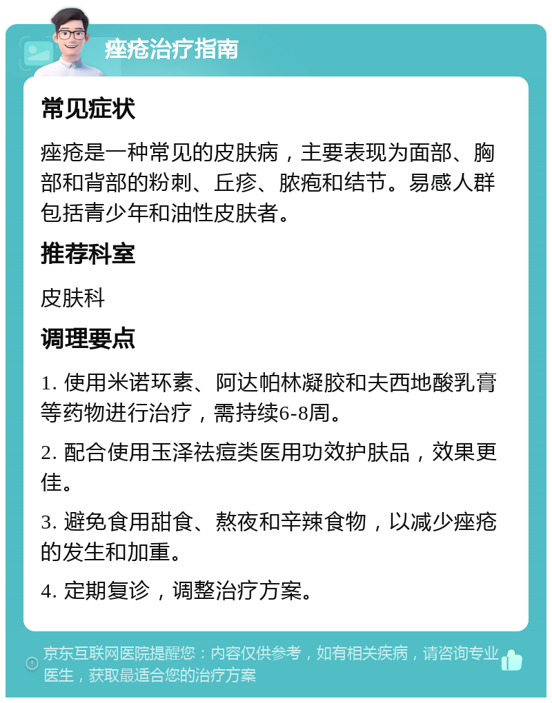 痤疮治疗指南 常见症状 痤疮是一种常见的皮肤病，主要表现为面部、胸部和背部的粉刺、丘疹、脓疱和结节。易感人群包括青少年和油性皮肤者。 推荐科室 皮肤科 调理要点 1. 使用米诺环素、阿达帕林凝胶和夫西地酸乳膏等药物进行治疗，需持续6-8周。 2. 配合使用玉泽祛痘类医用功效护肤品，效果更佳。 3. 避免食用甜食、熬夜和辛辣食物，以减少痤疮的发生和加重。 4. 定期复诊，调整治疗方案。