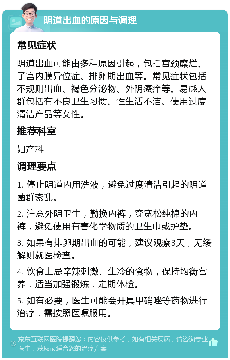 阴道出血的原因与调理 常见症状 阴道出血可能由多种原因引起，包括宫颈糜烂、子宫内膜异位症、排卵期出血等。常见症状包括不规则出血、褐色分泌物、外阴瘙痒等。易感人群包括有不良卫生习惯、性生活不洁、使用过度清洁产品等女性。 推荐科室 妇产科 调理要点 1. 停止阴道内用洗液，避免过度清洁引起的阴道菌群紊乱。 2. 注意外阴卫生，勤换内裤，穿宽松纯棉的内裤，避免使用有害化学物质的卫生巾或护垫。 3. 如果有排卵期出血的可能，建议观察3天，无缓解则就医检查。 4. 饮食上忌辛辣刺激、生冷的食物，保持均衡营养，适当加强锻炼，定期体检。 5. 如有必要，医生可能会开具甲硝唑等药物进行治疗，需按照医嘱服用。