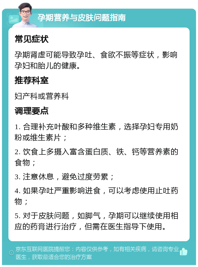 孕期营养与皮肤问题指南 常见症状 孕期肾虚可能导致孕吐、食欲不振等症状，影响孕妇和胎儿的健康。 推荐科室 妇产科或营养科 调理要点 1. 合理补充叶酸和多种维生素，选择孕妇专用奶粉或维生素片； 2. 饮食上多摄入富含蛋白质、铁、钙等营养素的食物； 3. 注意休息，避免过度劳累； 4. 如果孕吐严重影响进食，可以考虑使用止吐药物； 5. 对于皮肤问题，如脚气，孕期可以继续使用相应的药膏进行治疗，但需在医生指导下使用。