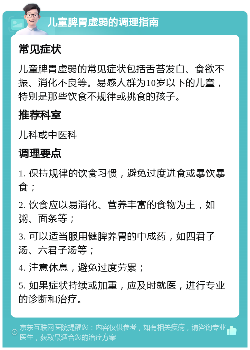 儿童脾胃虚弱的调理指南 常见症状 儿童脾胃虚弱的常见症状包括舌苔发白、食欲不振、消化不良等。易感人群为10岁以下的儿童，特别是那些饮食不规律或挑食的孩子。 推荐科室 儿科或中医科 调理要点 1. 保持规律的饮食习惯，避免过度进食或暴饮暴食； 2. 饮食应以易消化、营养丰富的食物为主，如粥、面条等； 3. 可以适当服用健脾养胃的中成药，如四君子汤、六君子汤等； 4. 注意休息，避免过度劳累； 5. 如果症状持续或加重，应及时就医，进行专业的诊断和治疗。