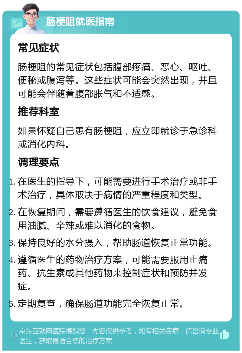 肠梗阻就医指南 常见症状 肠梗阻的常见症状包括腹部疼痛、恶心、呕吐、便秘或腹泻等。这些症状可能会突然出现，并且可能会伴随着腹部胀气和不适感。 推荐科室 如果怀疑自己患有肠梗阻，应立即就诊于急诊科或消化内科。 调理要点 在医生的指导下，可能需要进行手术治疗或非手术治疗，具体取决于病情的严重程度和类型。 在恢复期间，需要遵循医生的饮食建议，避免食用油腻、辛辣或难以消化的食物。 保持良好的水分摄入，帮助肠道恢复正常功能。 遵循医生的药物治疗方案，可能需要服用止痛药、抗生素或其他药物来控制症状和预防并发症。 定期复查，确保肠道功能完全恢复正常。