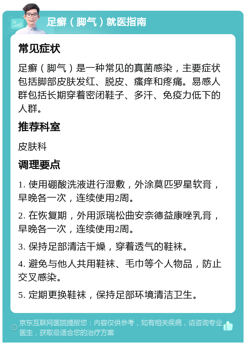 足癣（脚气）就医指南 常见症状 足癣（脚气）是一种常见的真菌感染，主要症状包括脚部皮肤发红、脱皮、瘙痒和疼痛。易感人群包括长期穿着密闭鞋子、多汗、免疫力低下的人群。 推荐科室 皮肤科 调理要点 1. 使用硼酸洗液进行湿敷，外涂莫匹罗星软膏，早晚各一次，连续使用2周。 2. 在恢复期，外用派瑞松曲安奈德益康唑乳膏，早晚各一次，连续使用2周。 3. 保持足部清洁干燥，穿着透气的鞋袜。 4. 避免与他人共用鞋袜、毛巾等个人物品，防止交叉感染。 5. 定期更换鞋袜，保持足部环境清洁卫生。