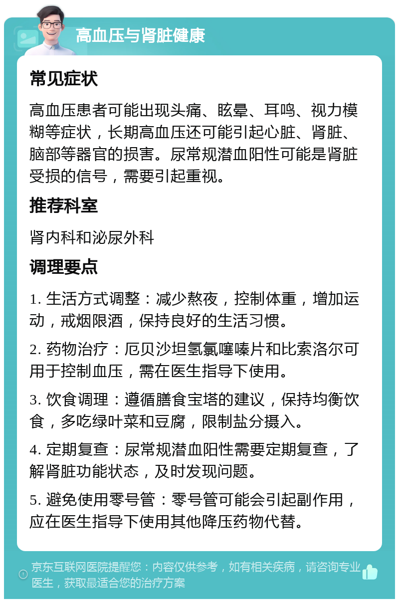 高血压与肾脏健康 常见症状 高血压患者可能出现头痛、眩晕、耳鸣、视力模糊等症状，长期高血压还可能引起心脏、肾脏、脑部等器官的损害。尿常规潜血阳性可能是肾脏受损的信号，需要引起重视。 推荐科室 肾内科和泌尿外科 调理要点 1. 生活方式调整：减少熬夜，控制体重，增加运动，戒烟限酒，保持良好的生活习惯。 2. 药物治疗：厄贝沙坦氢氯噻嗪片和比索洛尔可用于控制血压，需在医生指导下使用。 3. 饮食调理：遵循膳食宝塔的建议，保持均衡饮食，多吃绿叶菜和豆腐，限制盐分摄入。 4. 定期复查：尿常规潜血阳性需要定期复查，了解肾脏功能状态，及时发现问题。 5. 避免使用零号管：零号管可能会引起副作用，应在医生指导下使用其他降压药物代替。