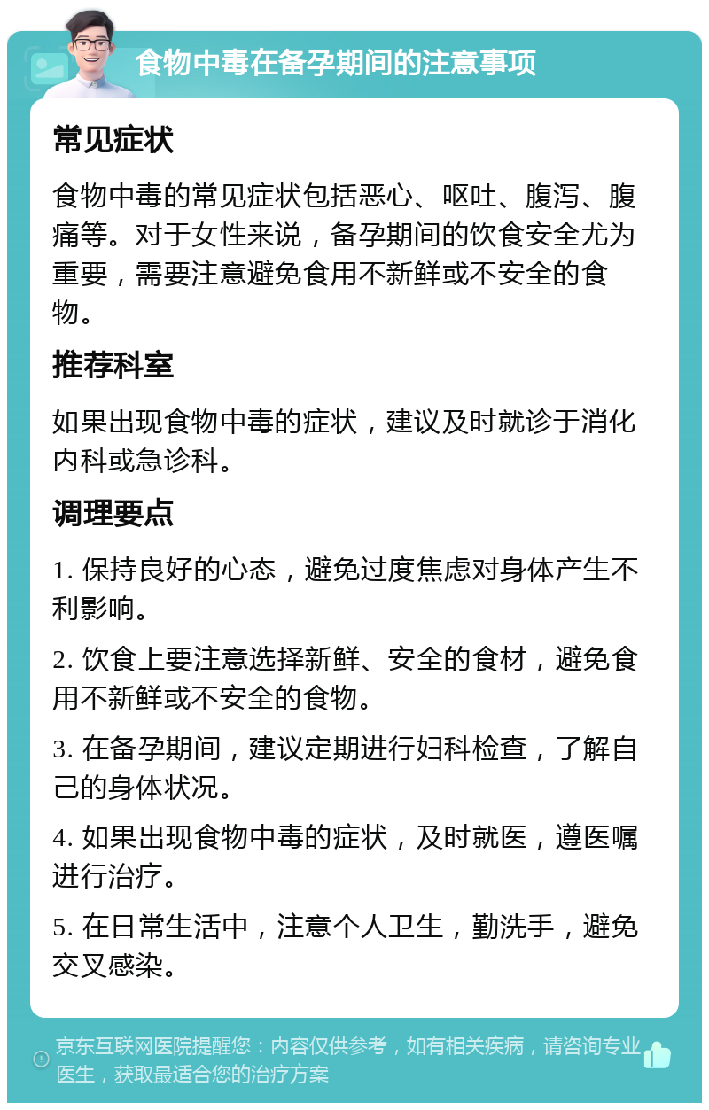 食物中毒在备孕期间的注意事项 常见症状 食物中毒的常见症状包括恶心、呕吐、腹泻、腹痛等。对于女性来说，备孕期间的饮食安全尤为重要，需要注意避免食用不新鲜或不安全的食物。 推荐科室 如果出现食物中毒的症状，建议及时就诊于消化内科或急诊科。 调理要点 1. 保持良好的心态，避免过度焦虑对身体产生不利影响。 2. 饮食上要注意选择新鲜、安全的食材，避免食用不新鲜或不安全的食物。 3. 在备孕期间，建议定期进行妇科检查，了解自己的身体状况。 4. 如果出现食物中毒的症状，及时就医，遵医嘱进行治疗。 5. 在日常生活中，注意个人卫生，勤洗手，避免交叉感染。