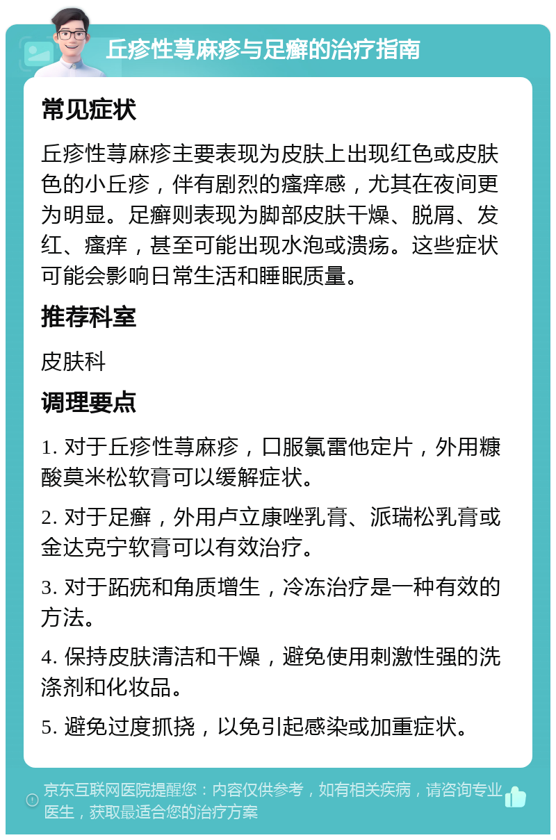 丘疹性荨麻疹与足癣的治疗指南 常见症状 丘疹性荨麻疹主要表现为皮肤上出现红色或皮肤色的小丘疹，伴有剧烈的瘙痒感，尤其在夜间更为明显。足癣则表现为脚部皮肤干燥、脱屑、发红、瘙痒，甚至可能出现水泡或溃疡。这些症状可能会影响日常生活和睡眠质量。 推荐科室 皮肤科 调理要点 1. 对于丘疹性荨麻疹，口服氯雷他定片，外用糠酸莫米松软膏可以缓解症状。 2. 对于足癣，外用卢立康唑乳膏、派瑞松乳膏或金达克宁软膏可以有效治疗。 3. 对于跖疣和角质增生，冷冻治疗是一种有效的方法。 4. 保持皮肤清洁和干燥，避免使用刺激性强的洗涤剂和化妆品。 5. 避免过度抓挠，以免引起感染或加重症状。