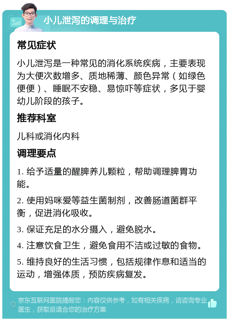 小儿泄泻的调理与治疗 常见症状 小儿泄泻是一种常见的消化系统疾病，主要表现为大便次数增多、质地稀薄、颜色异常（如绿色便便）、睡眠不安稳、易惊吓等症状，多见于婴幼儿阶段的孩子。 推荐科室 儿科或消化内科 调理要点 1. 给予适量的醒脾养儿颗粒，帮助调理脾胃功能。 2. 使用妈咪爱等益生菌制剂，改善肠道菌群平衡，促进消化吸收。 3. 保证充足的水分摄入，避免脱水。 4. 注意饮食卫生，避免食用不洁或过敏的食物。 5. 维持良好的生活习惯，包括规律作息和适当的运动，增强体质，预防疾病复发。