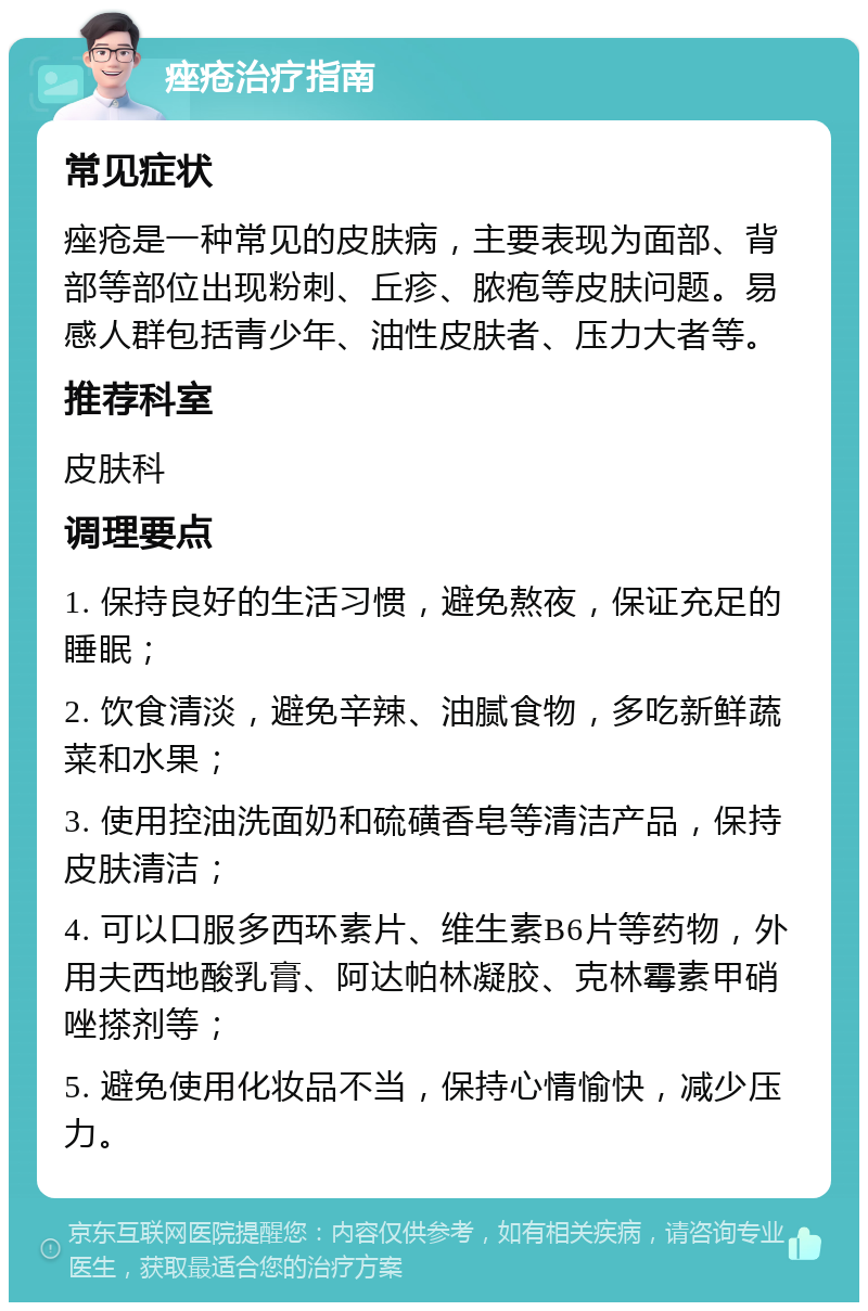 痤疮治疗指南 常见症状 痤疮是一种常见的皮肤病，主要表现为面部、背部等部位出现粉刺、丘疹、脓疱等皮肤问题。易感人群包括青少年、油性皮肤者、压力大者等。 推荐科室 皮肤科 调理要点 1. 保持良好的生活习惯，避免熬夜，保证充足的睡眠； 2. 饮食清淡，避免辛辣、油腻食物，多吃新鲜蔬菜和水果； 3. 使用控油洗面奶和硫磺香皂等清洁产品，保持皮肤清洁； 4. 可以口服多西环素片、维生素B6片等药物，外用夫西地酸乳膏、阿达帕林凝胶、克林霉素甲硝唑搽剂等； 5. 避免使用化妆品不当，保持心情愉快，减少压力。