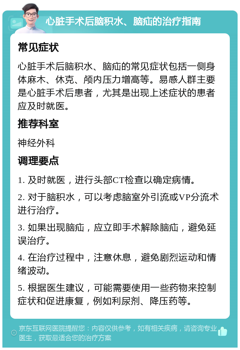 心脏手术后脑积水、脑疝的治疗指南 常见症状 心脏手术后脑积水、脑疝的常见症状包括一侧身体麻木、休克、颅内压力增高等。易感人群主要是心脏手术后患者，尤其是出现上述症状的患者应及时就医。 推荐科室 神经外科 调理要点 1. 及时就医，进行头部CT检查以确定病情。 2. 对于脑积水，可以考虑脑室外引流或VP分流术进行治疗。 3. 如果出现脑疝，应立即手术解除脑疝，避免延误治疗。 4. 在治疗过程中，注意休息，避免剧烈运动和情绪波动。 5. 根据医生建议，可能需要使用一些药物来控制症状和促进康复，例如利尿剂、降压药等。