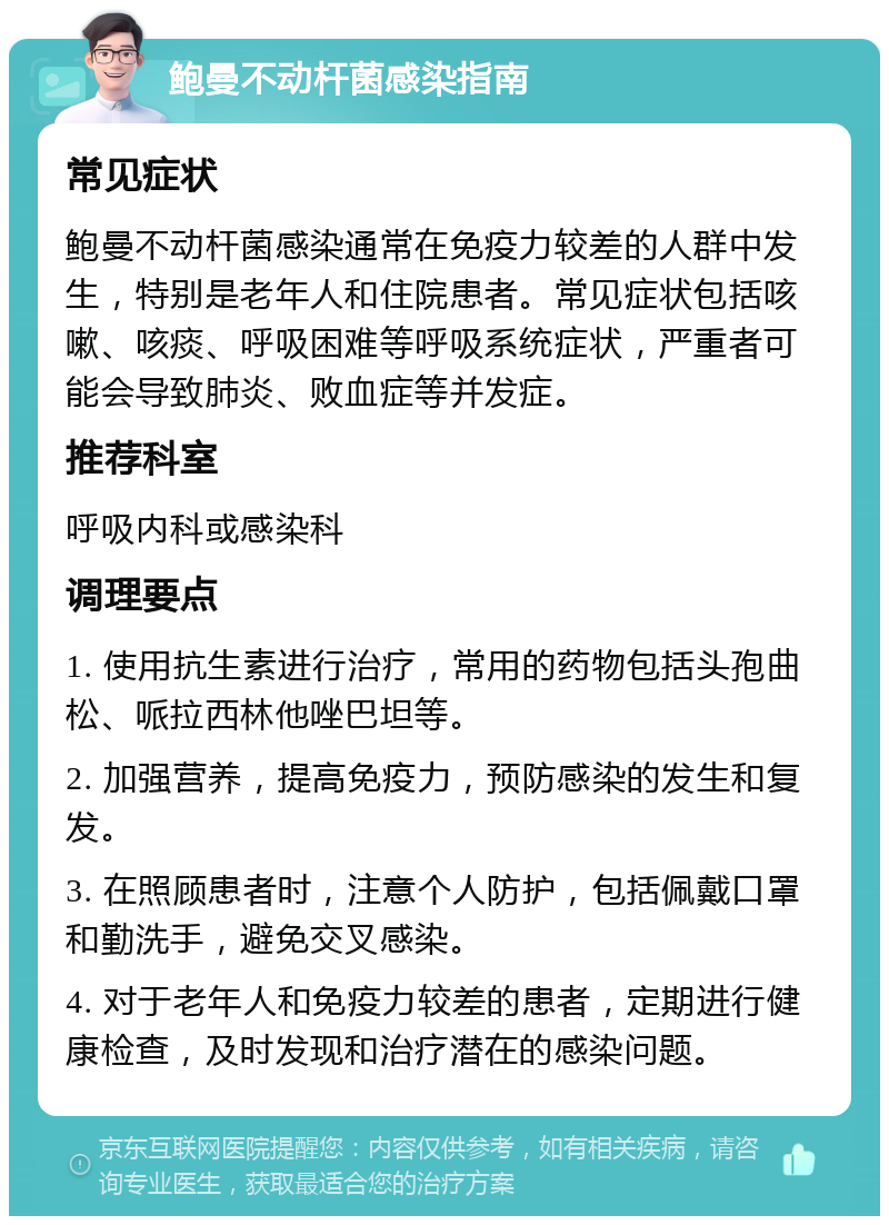 鲍曼不动杆菌感染指南 常见症状 鲍曼不动杆菌感染通常在免疫力较差的人群中发生，特别是老年人和住院患者。常见症状包括咳嗽、咳痰、呼吸困难等呼吸系统症状，严重者可能会导致肺炎、败血症等并发症。 推荐科室 呼吸内科或感染科 调理要点 1. 使用抗生素进行治疗，常用的药物包括头孢曲松、哌拉西林他唑巴坦等。 2. 加强营养，提高免疫力，预防感染的发生和复发。 3. 在照顾患者时，注意个人防护，包括佩戴口罩和勤洗手，避免交叉感染。 4. 对于老年人和免疫力较差的患者，定期进行健康检查，及时发现和治疗潜在的感染问题。