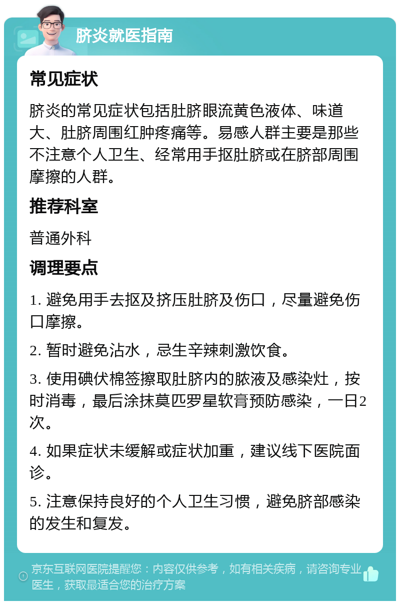 脐炎就医指南 常见症状 脐炎的常见症状包括肚脐眼流黄色液体、味道大、肚脐周围红肿疼痛等。易感人群主要是那些不注意个人卫生、经常用手抠肚脐或在脐部周围摩擦的人群。 推荐科室 普通外科 调理要点 1. 避免用手去抠及挤压肚脐及伤口，尽量避免伤口摩擦。 2. 暂时避免沾水，忌生辛辣刺激饮食。 3. 使用碘伏棉签擦取肚脐内的脓液及感染灶，按时消毒，最后涂抹莫匹罗星软膏预防感染，一日2次。 4. 如果症状未缓解或症状加重，建议线下医院面诊。 5. 注意保持良好的个人卫生习惯，避免脐部感染的发生和复发。