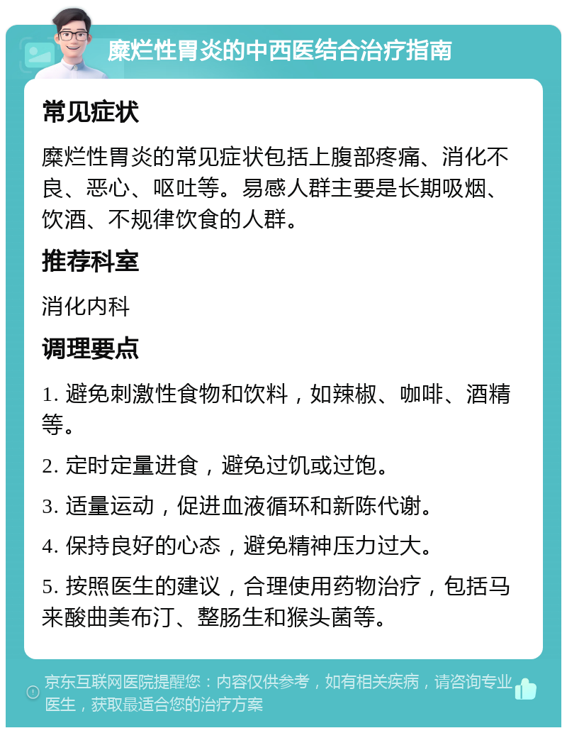 糜烂性胃炎的中西医结合治疗指南 常见症状 糜烂性胃炎的常见症状包括上腹部疼痛、消化不良、恶心、呕吐等。易感人群主要是长期吸烟、饮酒、不规律饮食的人群。 推荐科室 消化内科 调理要点 1. 避免刺激性食物和饮料，如辣椒、咖啡、酒精等。 2. 定时定量进食，避免过饥或过饱。 3. 适量运动，促进血液循环和新陈代谢。 4. 保持良好的心态，避免精神压力过大。 5. 按照医生的建议，合理使用药物治疗，包括马来酸曲美布汀、整肠生和猴头菌等。