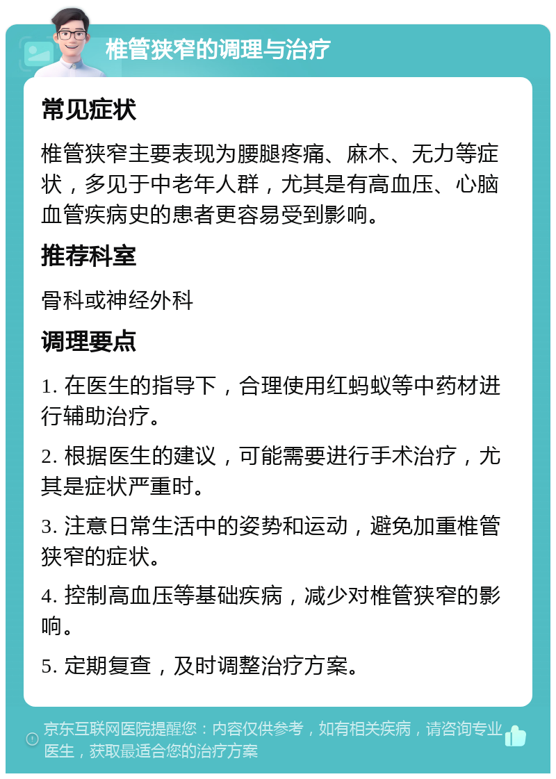 椎管狭窄的调理与治疗 常见症状 椎管狭窄主要表现为腰腿疼痛、麻木、无力等症状，多见于中老年人群，尤其是有高血压、心脑血管疾病史的患者更容易受到影响。 推荐科室 骨科或神经外科 调理要点 1. 在医生的指导下，合理使用红蚂蚁等中药材进行辅助治疗。 2. 根据医生的建议，可能需要进行手术治疗，尤其是症状严重时。 3. 注意日常生活中的姿势和运动，避免加重椎管狭窄的症状。 4. 控制高血压等基础疾病，减少对椎管狭窄的影响。 5. 定期复查，及时调整治疗方案。