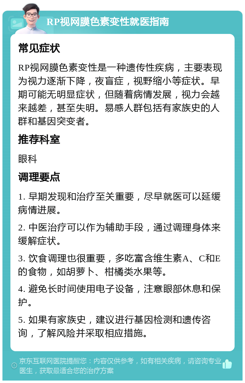 RP视网膜色素变性就医指南 常见症状 RP视网膜色素变性是一种遗传性疾病，主要表现为视力逐渐下降，夜盲症，视野缩小等症状。早期可能无明显症状，但随着病情发展，视力会越来越差，甚至失明。易感人群包括有家族史的人群和基因突变者。 推荐科室 眼科 调理要点 1. 早期发现和治疗至关重要，尽早就医可以延缓病情进展。 2. 中医治疗可以作为辅助手段，通过调理身体来缓解症状。 3. 饮食调理也很重要，多吃富含维生素A、C和E的食物，如胡萝卜、柑橘类水果等。 4. 避免长时间使用电子设备，注意眼部休息和保护。 5. 如果有家族史，建议进行基因检测和遗传咨询，了解风险并采取相应措施。