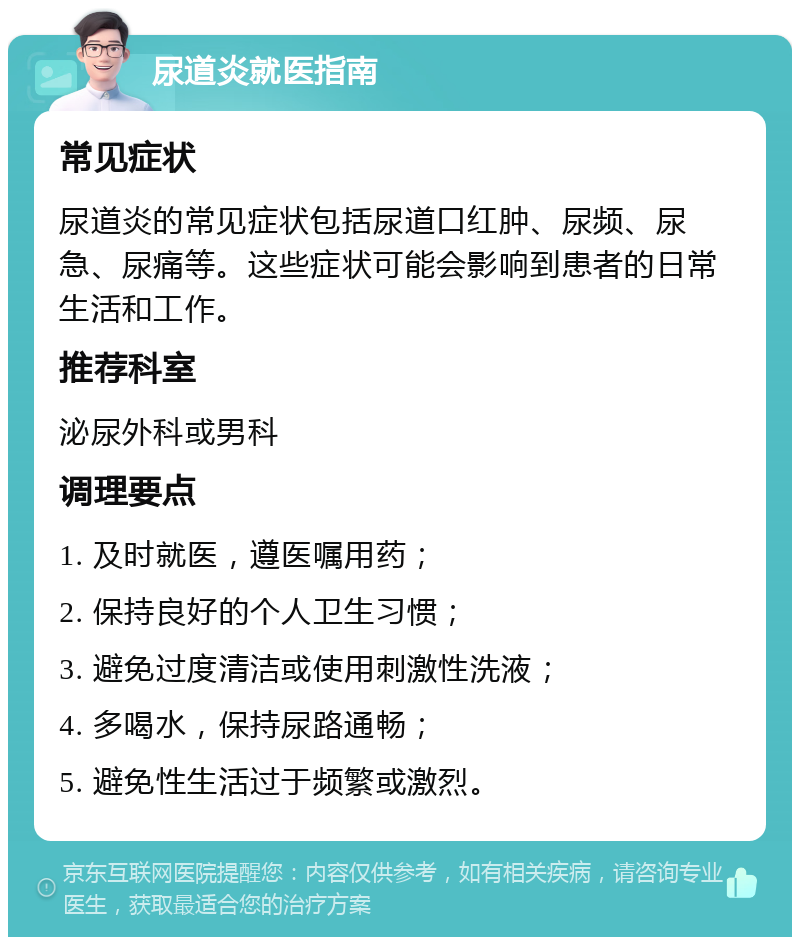 尿道炎就医指南 常见症状 尿道炎的常见症状包括尿道口红肿、尿频、尿急、尿痛等。这些症状可能会影响到患者的日常生活和工作。 推荐科室 泌尿外科或男科 调理要点 1. 及时就医，遵医嘱用药； 2. 保持良好的个人卫生习惯； 3. 避免过度清洁或使用刺激性洗液； 4. 多喝水，保持尿路通畅； 5. 避免性生活过于频繁或激烈。