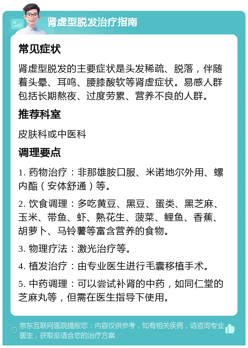 肾虚型脱发治疗指南 常见症状 肾虚型脱发的主要症状是头发稀疏、脱落，伴随着头晕、耳鸣、腰膝酸软等肾虚症状。易感人群包括长期熬夜、过度劳累、营养不良的人群。 推荐科室 皮肤科或中医科 调理要点 1. 药物治疗：非那雄胺口服、米诺地尔外用、螺内酯（安体舒通）等。 2. 饮食调理：多吃黄豆、黑豆、蛋类、黑芝麻、玉米、带鱼、虾、熟花生、菠菜、鲤鱼、香蕉、胡萝卜、马铃薯等富含营养的食物。 3. 物理疗法：激光治疗等。 4. 植发治疗：由专业医生进行毛囊移植手术。 5. 中药调理：可以尝试补肾的中药，如同仁堂的芝麻丸等，但需在医生指导下使用。