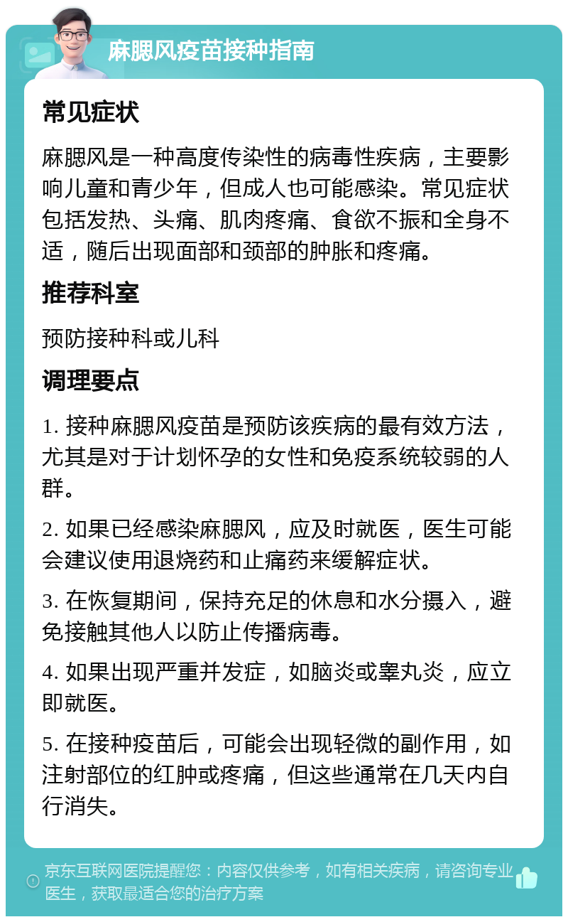 麻腮风疫苗接种指南 常见症状 麻腮风是一种高度传染性的病毒性疾病，主要影响儿童和青少年，但成人也可能感染。常见症状包括发热、头痛、肌肉疼痛、食欲不振和全身不适，随后出现面部和颈部的肿胀和疼痛。 推荐科室 预防接种科或儿科 调理要点 1. 接种麻腮风疫苗是预防该疾病的最有效方法，尤其是对于计划怀孕的女性和免疫系统较弱的人群。 2. 如果已经感染麻腮风，应及时就医，医生可能会建议使用退烧药和止痛药来缓解症状。 3. 在恢复期间，保持充足的休息和水分摄入，避免接触其他人以防止传播病毒。 4. 如果出现严重并发症，如脑炎或睾丸炎，应立即就医。 5. 在接种疫苗后，可能会出现轻微的副作用，如注射部位的红肿或疼痛，但这些通常在几天内自行消失。