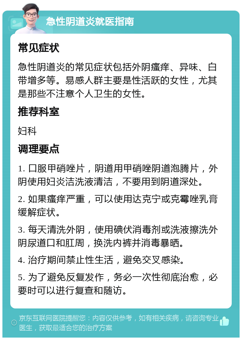 急性阴道炎就医指南 常见症状 急性阴道炎的常见症状包括外阴瘙痒、异味、白带增多等。易感人群主要是性活跃的女性，尤其是那些不注意个人卫生的女性。 推荐科室 妇科 调理要点 1. 口服甲硝唑片，阴道用甲硝唑阴道泡腾片，外阴使用妇炎洁洗液清洁，不要用到阴道深处。 2. 如果瘙痒严重，可以使用达克宁或克霉唑乳膏缓解症状。 3. 每天清洗外阴，使用碘伏消毒剂或洗液擦洗外阴尿道口和肛周，换洗内裤并消毒暴晒。 4. 治疗期间禁止性生活，避免交叉感染。 5. 为了避免反复发作，务必一次性彻底治愈，必要时可以进行复查和随访。