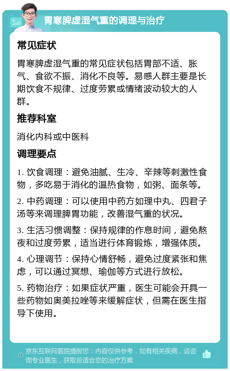 胃寒脾虚湿气重的调理与治疗 常见症状 胃寒脾虚湿气重的常见症状包括胃部不适、胀气、食欲不振、消化不良等。易感人群主要是长期饮食不规律、过度劳累或情绪波动较大的人群。 推荐科室 消化内科或中医科 调理要点 1. 饮食调理：避免油腻、生冷、辛辣等刺激性食物，多吃易于消化的温热食物，如粥、面条等。 2. 中药调理：可以使用中药方如理中丸、四君子汤等来调理脾胃功能，改善湿气重的状况。 3. 生活习惯调整：保持规律的作息时间，避免熬夜和过度劳累，适当进行体育锻炼，增强体质。 4. 心理调节：保持心情舒畅，避免过度紧张和焦虑，可以通过冥想、瑜伽等方式进行放松。 5. 药物治疗：如果症状严重，医生可能会开具一些药物如奥美拉唑等来缓解症状，但需在医生指导下使用。