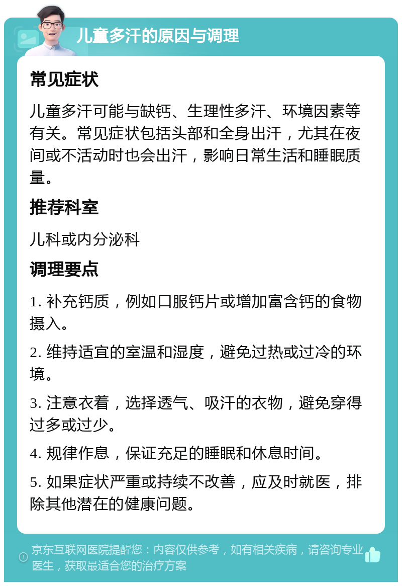 儿童多汗的原因与调理 常见症状 儿童多汗可能与缺钙、生理性多汗、环境因素等有关。常见症状包括头部和全身出汗，尤其在夜间或不活动时也会出汗，影响日常生活和睡眠质量。 推荐科室 儿科或内分泌科 调理要点 1. 补充钙质，例如口服钙片或增加富含钙的食物摄入。 2. 维持适宜的室温和湿度，避免过热或过冷的环境。 3. 注意衣着，选择透气、吸汗的衣物，避免穿得过多或过少。 4. 规律作息，保证充足的睡眠和休息时间。 5. 如果症状严重或持续不改善，应及时就医，排除其他潜在的健康问题。