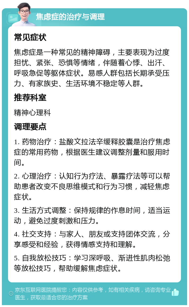 焦虑症的治疗与调理 常见症状 焦虑症是一种常见的精神障碍，主要表现为过度担忧、紧张、恐惧等情绪，伴随着心悸、出汗、呼吸急促等躯体症状。易感人群包括长期承受压力、有家族史、生活环境不稳定等人群。 推荐科室 精神心理科 调理要点 1. 药物治疗：盐酸文拉法辛缓释胶囊是治疗焦虑症的常用药物，根据医生建议调整剂量和服用时间。 2. 心理治疗：认知行为疗法、暴露疗法等可以帮助患者改变不良思维模式和行为习惯，减轻焦虑症状。 3. 生活方式调整：保持规律的作息时间，适当运动，避免过度刺激和压力。 4. 社交支持：与家人、朋友或支持团体交流，分享感受和经验，获得情感支持和理解。 5. 自我放松技巧：学习深呼吸、渐进性肌肉松弛等放松技巧，帮助缓解焦虑症状。