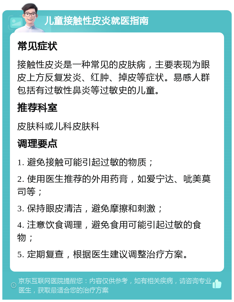 儿童接触性皮炎就医指南 常见症状 接触性皮炎是一种常见的皮肤病，主要表现为眼皮上方反复发炎、红肿、掉皮等症状。易感人群包括有过敏性鼻炎等过敏史的儿童。 推荐科室 皮肤科或儿科皮肤科 调理要点 1. 避免接触可能引起过敏的物质； 2. 使用医生推荐的外用药膏，如爱宁达、呲美莫司等； 3. 保持眼皮清洁，避免摩擦和刺激； 4. 注意饮食调理，避免食用可能引起过敏的食物； 5. 定期复查，根据医生建议调整治疗方案。