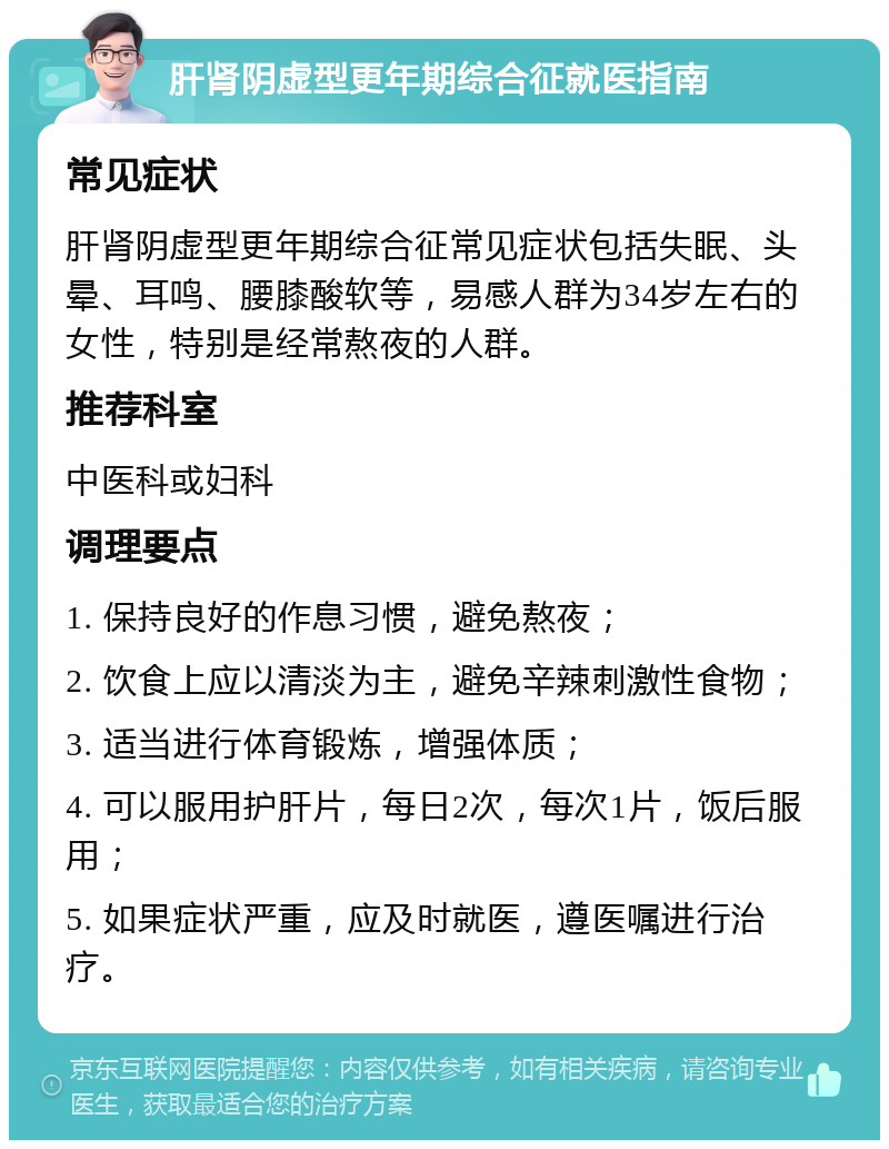 肝肾阴虚型更年期综合征就医指南 常见症状 肝肾阴虚型更年期综合征常见症状包括失眠、头晕、耳鸣、腰膝酸软等，易感人群为34岁左右的女性，特别是经常熬夜的人群。 推荐科室 中医科或妇科 调理要点 1. 保持良好的作息习惯，避免熬夜； 2. 饮食上应以清淡为主，避免辛辣刺激性食物； 3. 适当进行体育锻炼，增强体质； 4. 可以服用护肝片，每日2次，每次1片，饭后服用； 5. 如果症状严重，应及时就医，遵医嘱进行治疗。