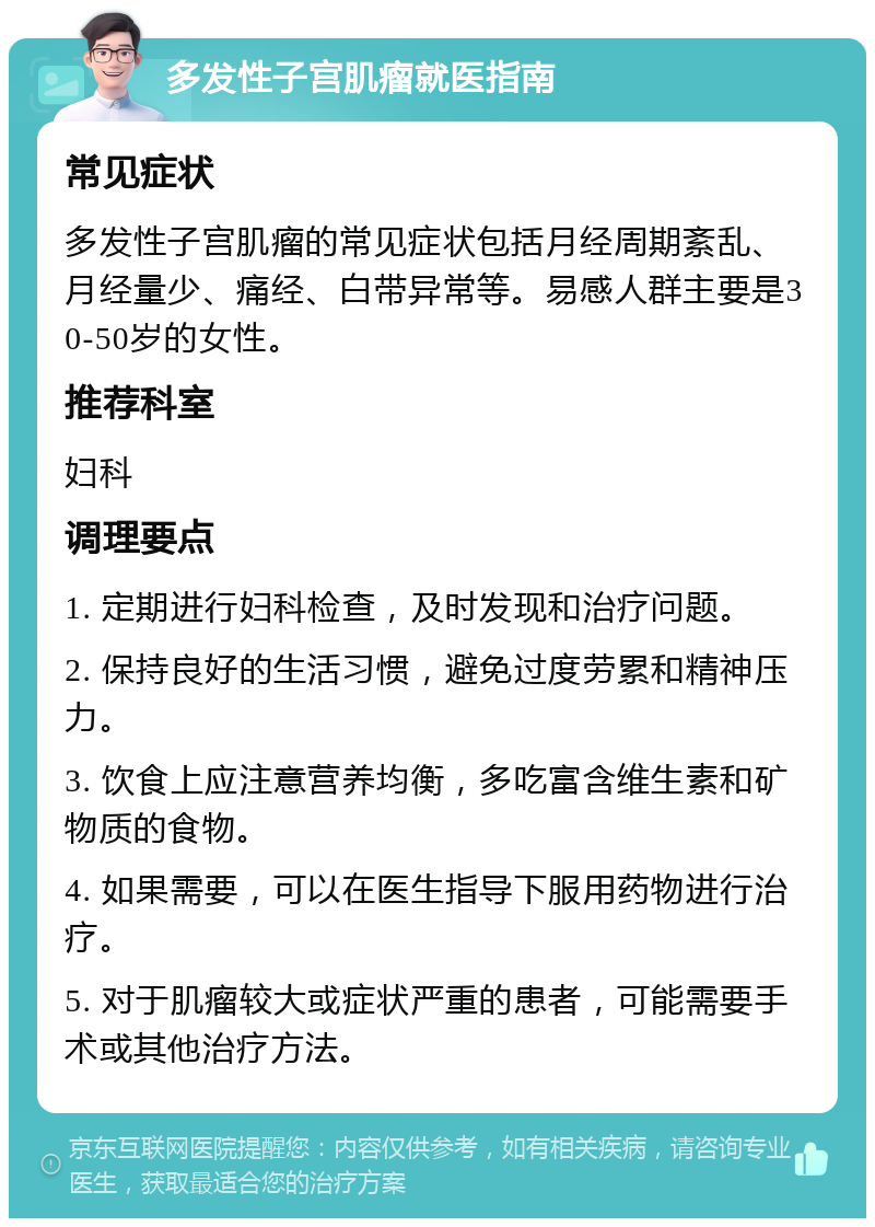 多发性子宫肌瘤就医指南 常见症状 多发性子宫肌瘤的常见症状包括月经周期紊乱、月经量少、痛经、白带异常等。易感人群主要是30-50岁的女性。 推荐科室 妇科 调理要点 1. 定期进行妇科检查，及时发现和治疗问题。 2. 保持良好的生活习惯，避免过度劳累和精神压力。 3. 饮食上应注意营养均衡，多吃富含维生素和矿物质的食物。 4. 如果需要，可以在医生指导下服用药物进行治疗。 5. 对于肌瘤较大或症状严重的患者，可能需要手术或其他治疗方法。