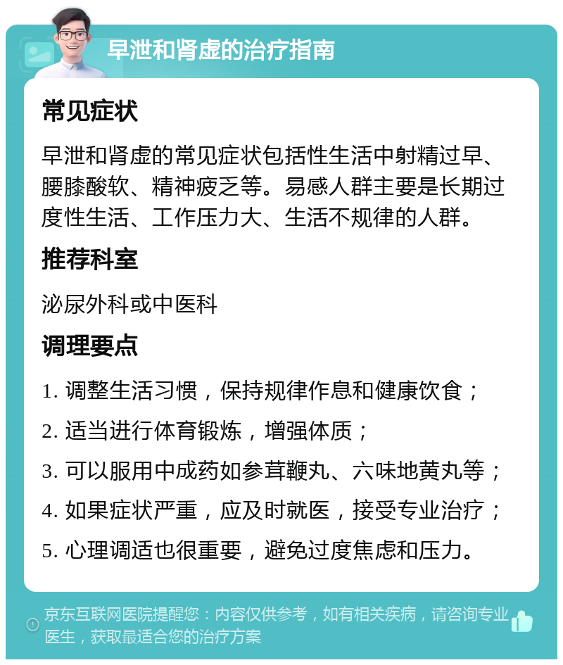 早泄和肾虚的治疗指南 常见症状 早泄和肾虚的常见症状包括性生活中射精过早、腰膝酸软、精神疲乏等。易感人群主要是长期过度性生活、工作压力大、生活不规律的人群。 推荐科室 泌尿外科或中医科 调理要点 1. 调整生活习惯，保持规律作息和健康饮食； 2. 适当进行体育锻炼，增强体质； 3. 可以服用中成药如参茸鞭丸、六味地黄丸等； 4. 如果症状严重，应及时就医，接受专业治疗； 5. 心理调适也很重要，避免过度焦虑和压力。