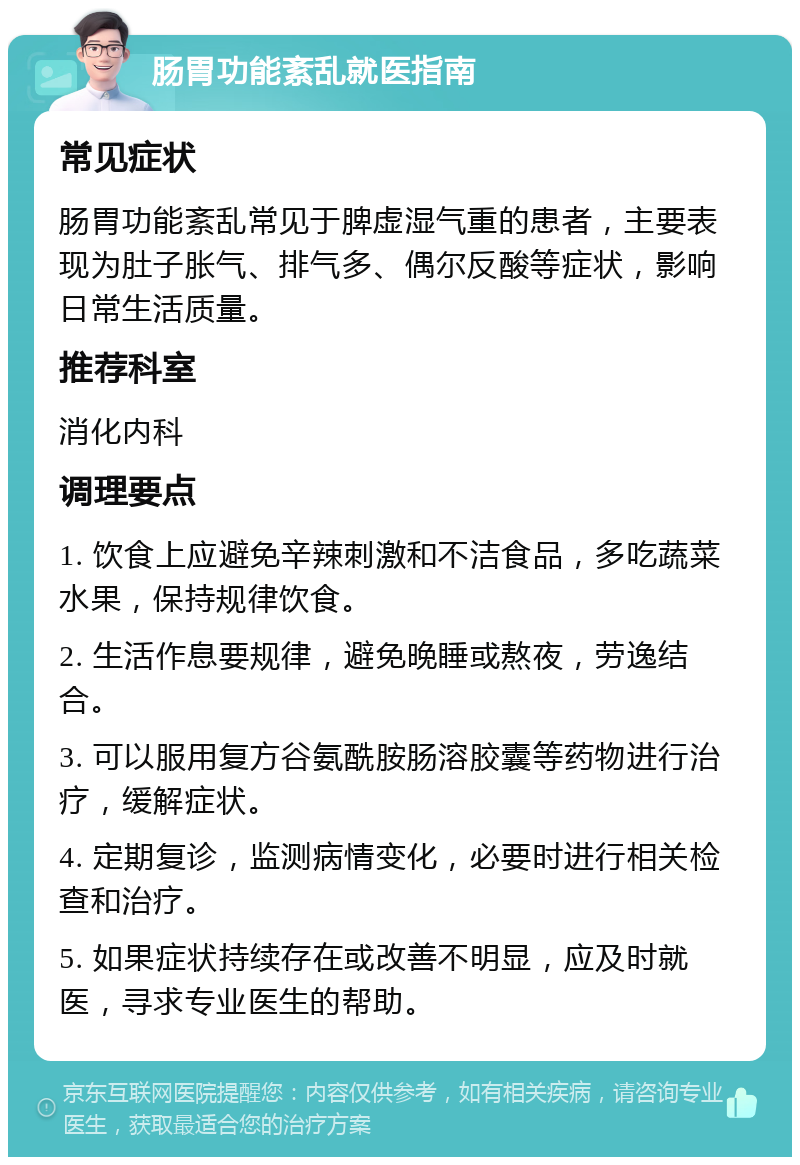 肠胃功能紊乱就医指南 常见症状 肠胃功能紊乱常见于脾虚湿气重的患者，主要表现为肚子胀气、排气多、偶尔反酸等症状，影响日常生活质量。 推荐科室 消化内科 调理要点 1. 饮食上应避免辛辣刺激和不洁食品，多吃蔬菜水果，保持规律饮食。 2. 生活作息要规律，避免晚睡或熬夜，劳逸结合。 3. 可以服用复方谷氨酰胺肠溶胶囊等药物进行治疗，缓解症状。 4. 定期复诊，监测病情变化，必要时进行相关检查和治疗。 5. 如果症状持续存在或改善不明显，应及时就医，寻求专业医生的帮助。