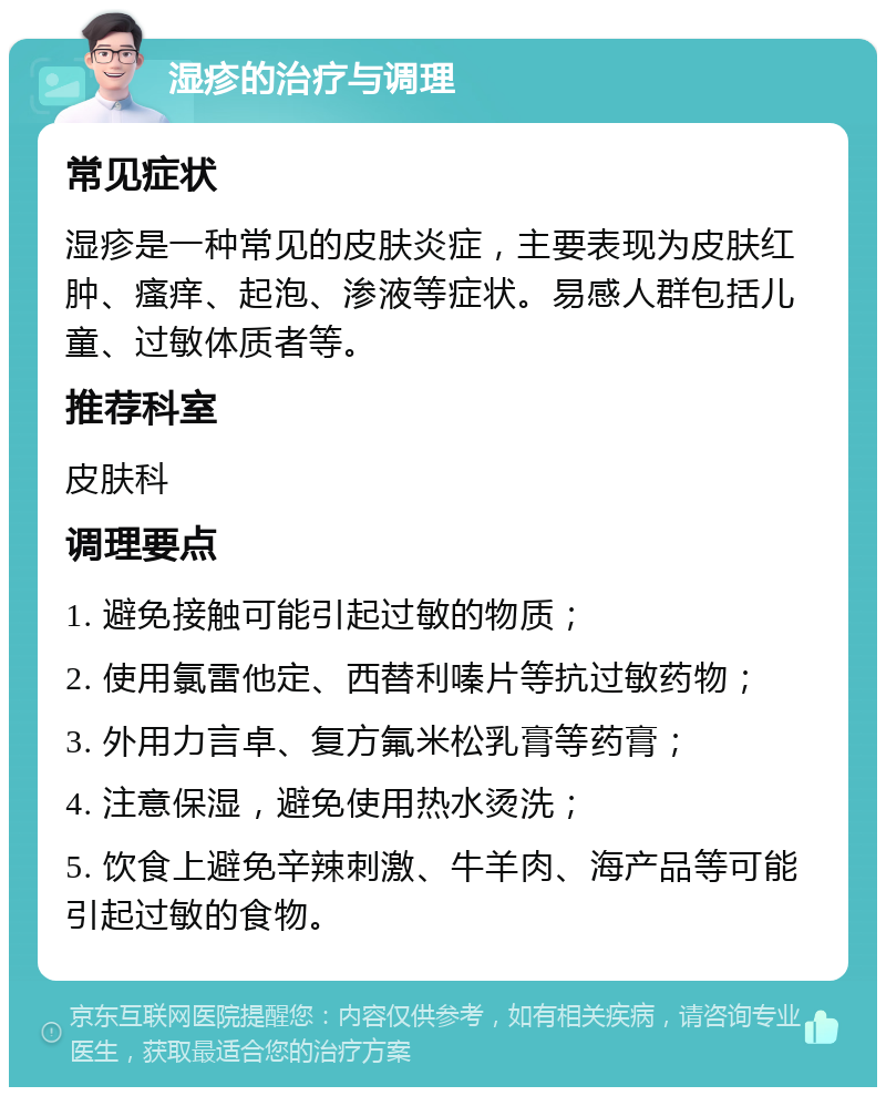 湿疹的治疗与调理 常见症状 湿疹是一种常见的皮肤炎症，主要表现为皮肤红肿、瘙痒、起泡、渗液等症状。易感人群包括儿童、过敏体质者等。 推荐科室 皮肤科 调理要点 1. 避免接触可能引起过敏的物质； 2. 使用氯雷他定、西替利嗪片等抗过敏药物； 3. 外用力言卓、复方氟米松乳膏等药膏； 4. 注意保湿，避免使用热水烫洗； 5. 饮食上避免辛辣刺激、牛羊肉、海产品等可能引起过敏的食物。