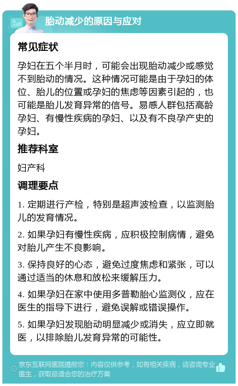 胎动减少的原因与应对 常见症状 孕妇在五个半月时，可能会出现胎动减少或感觉不到胎动的情况。这种情况可能是由于孕妇的体位、胎儿的位置或孕妇的焦虑等因素引起的，也可能是胎儿发育异常的信号。易感人群包括高龄孕妇、有慢性疾病的孕妇、以及有不良孕产史的孕妇。 推荐科室 妇产科 调理要点 1. 定期进行产检，特别是超声波检查，以监测胎儿的发育情况。 2. 如果孕妇有慢性疾病，应积极控制病情，避免对胎儿产生不良影响。 3. 保持良好的心态，避免过度焦虑和紧张，可以通过适当的休息和放松来缓解压力。 4. 如果孕妇在家中使用多普勒胎心监测仪，应在医生的指导下进行，避免误解或错误操作。 5. 如果孕妇发现胎动明显减少或消失，应立即就医，以排除胎儿发育异常的可能性。