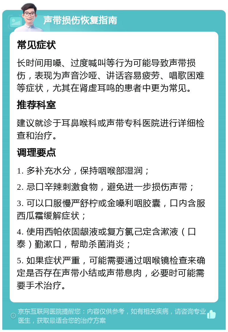 声带损伤恢复指南 常见症状 长时间用嗓、过度喊叫等行为可能导致声带损伤，表现为声音沙哑、讲话容易疲劳、唱歌困难等症状，尤其在肾虚耳鸣的患者中更为常见。 推荐科室 建议就诊于耳鼻喉科或声带专科医院进行详细检查和治疗。 调理要点 1. 多补充水分，保持咽喉部湿润； 2. 忌口辛辣刺激食物，避免进一步损伤声带； 3. 可以口服慢严舒柠或金嗓利咽胶囊，口内含服西瓜霜缓解症状； 4. 使用西帕依固龈液或复方氯己定含漱液（口泰）勤漱口，帮助杀菌消炎； 5. 如果症状严重，可能需要通过咽喉镜检查来确定是否存在声带小结或声带息肉，必要时可能需要手术治疗。