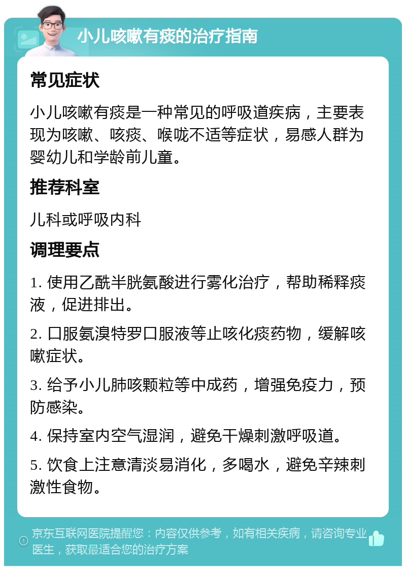 小儿咳嗽有痰的治疗指南 常见症状 小儿咳嗽有痰是一种常见的呼吸道疾病，主要表现为咳嗽、咳痰、喉咙不适等症状，易感人群为婴幼儿和学龄前儿童。 推荐科室 儿科或呼吸内科 调理要点 1. 使用乙酰半胱氨酸进行雾化治疗，帮助稀释痰液，促进排出。 2. 口服氨溴特罗口服液等止咳化痰药物，缓解咳嗽症状。 3. 给予小儿肺咳颗粒等中成药，增强免疫力，预防感染。 4. 保持室内空气湿润，避免干燥刺激呼吸道。 5. 饮食上注意清淡易消化，多喝水，避免辛辣刺激性食物。