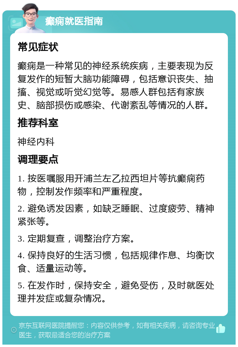 癫痫就医指南 常见症状 癫痫是一种常见的神经系统疾病，主要表现为反复发作的短暂大脑功能障碍，包括意识丧失、抽搐、视觉或听觉幻觉等。易感人群包括有家族史、脑部损伤或感染、代谢紊乱等情况的人群。 推荐科室 神经内科 调理要点 1. 按医嘱服用开浦兰左乙拉西坦片等抗癫痫药物，控制发作频率和严重程度。 2. 避免诱发因素，如缺乏睡眠、过度疲劳、精神紧张等。 3. 定期复查，调整治疗方案。 4. 保持良好的生活习惯，包括规律作息、均衡饮食、适量运动等。 5. 在发作时，保持安全，避免受伤，及时就医处理并发症或复杂情况。