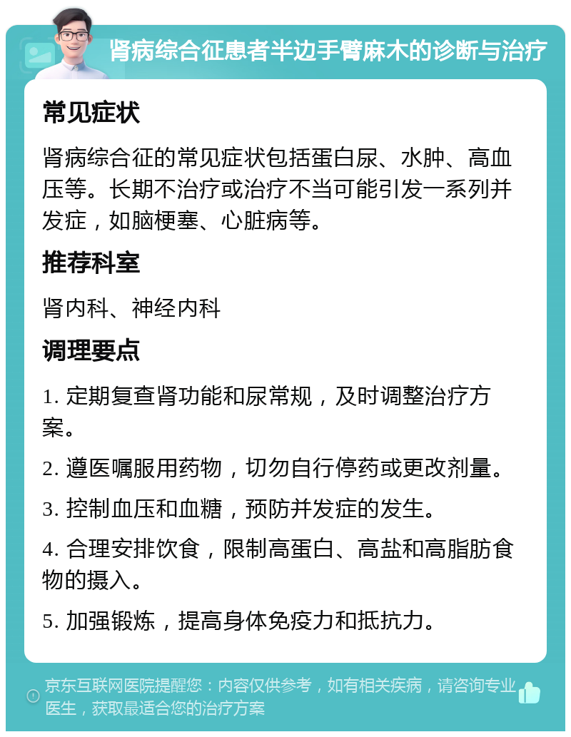 肾病综合征患者半边手臂麻木的诊断与治疗 常见症状 肾病综合征的常见症状包括蛋白尿、水肿、高血压等。长期不治疗或治疗不当可能引发一系列并发症，如脑梗塞、心脏病等。 推荐科室 肾内科、神经内科 调理要点 1. 定期复查肾功能和尿常规，及时调整治疗方案。 2. 遵医嘱服用药物，切勿自行停药或更改剂量。 3. 控制血压和血糖，预防并发症的发生。 4. 合理安排饮食，限制高蛋白、高盐和高脂肪食物的摄入。 5. 加强锻炼，提高身体免疫力和抵抗力。