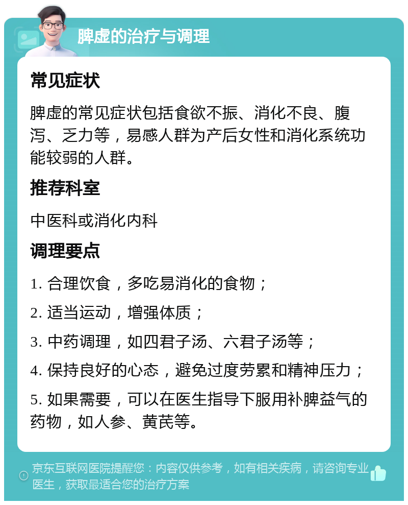 脾虚的治疗与调理 常见症状 脾虚的常见症状包括食欲不振、消化不良、腹泻、乏力等，易感人群为产后女性和消化系统功能较弱的人群。 推荐科室 中医科或消化内科 调理要点 1. 合理饮食，多吃易消化的食物； 2. 适当运动，增强体质； 3. 中药调理，如四君子汤、六君子汤等； 4. 保持良好的心态，避免过度劳累和精神压力； 5. 如果需要，可以在医生指导下服用补脾益气的药物，如人参、黄芪等。