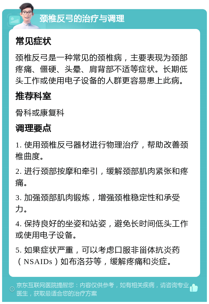 颈椎反弓的治疗与调理 常见症状 颈椎反弓是一种常见的颈椎病，主要表现为颈部疼痛、僵硬、头晕、肩背部不适等症状。长期低头工作或使用电子设备的人群更容易患上此病。 推荐科室 骨科或康复科 调理要点 1. 使用颈椎反弓器材进行物理治疗，帮助改善颈椎曲度。 2. 进行颈部按摩和牵引，缓解颈部肌肉紧张和疼痛。 3. 加强颈部肌肉锻炼，增强颈椎稳定性和承受力。 4. 保持良好的坐姿和站姿，避免长时间低头工作或使用电子设备。 5. 如果症状严重，可以考虑口服非甾体抗炎药（NSAIDs）如布洛芬等，缓解疼痛和炎症。