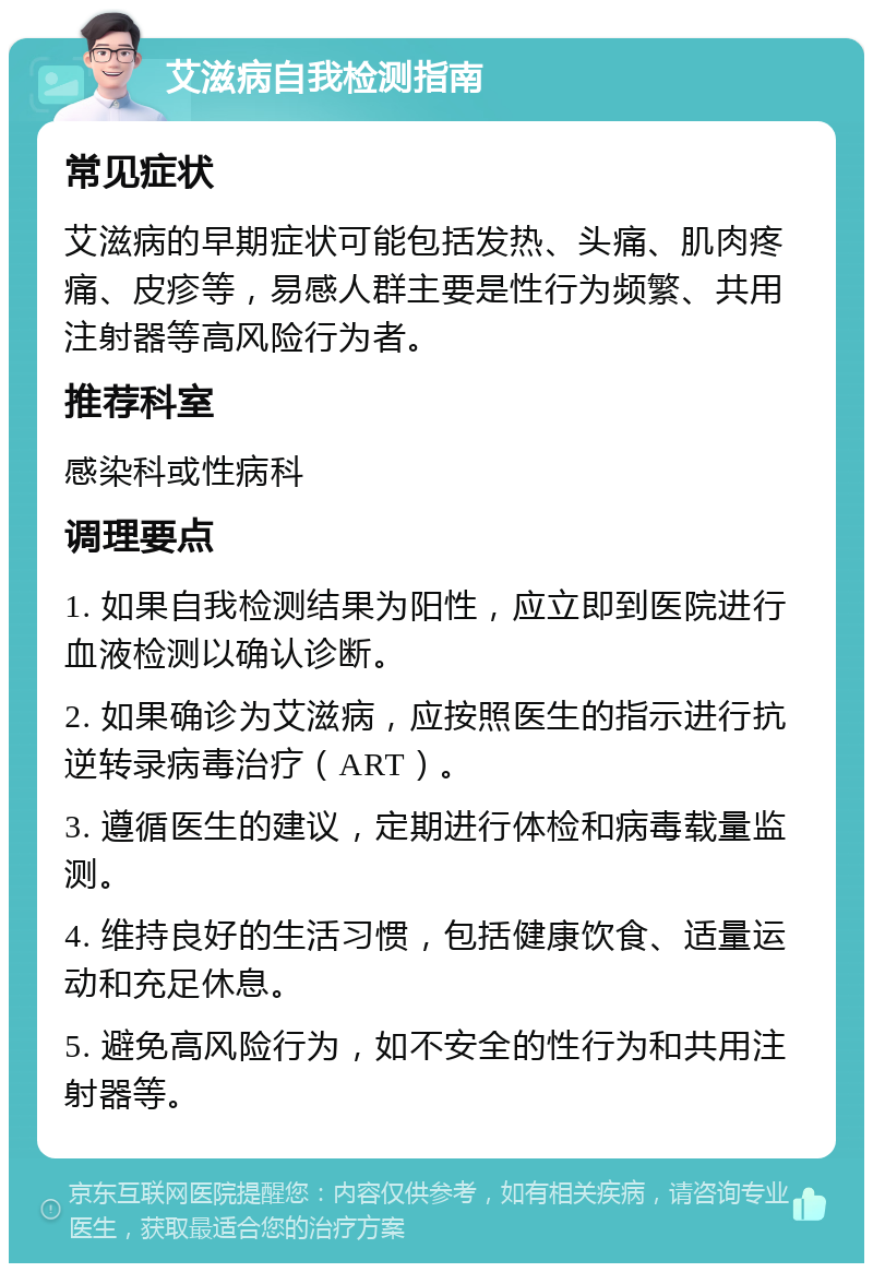 艾滋病自我检测指南 常见症状 艾滋病的早期症状可能包括发热、头痛、肌肉疼痛、皮疹等，易感人群主要是性行为频繁、共用注射器等高风险行为者。 推荐科室 感染科或性病科 调理要点 1. 如果自我检测结果为阳性，应立即到医院进行血液检测以确认诊断。 2. 如果确诊为艾滋病，应按照医生的指示进行抗逆转录病毒治疗（ART）。 3. 遵循医生的建议，定期进行体检和病毒载量监测。 4. 维持良好的生活习惯，包括健康饮食、适量运动和充足休息。 5. 避免高风险行为，如不安全的性行为和共用注射器等。