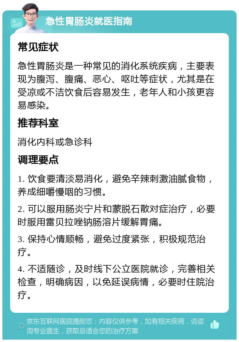 急性胃肠炎就医指南 常见症状 急性胃肠炎是一种常见的消化系统疾病，主要表现为腹泻、腹痛、恶心、呕吐等症状，尤其是在受凉或不洁饮食后容易发生，老年人和小孩更容易感染。 推荐科室 消化内科或急诊科 调理要点 1. 饮食要清淡易消化，避免辛辣刺激油腻食物，养成细嚼慢咽的习惯。 2. 可以服用肠炎宁片和蒙脱石散对症治疗，必要时服用雷贝拉唑钠肠溶片缓解胃痛。 3. 保持心情顺畅，避免过度紧张，积极规范治疗。 4. 不适随诊，及时线下公立医院就诊，完善相关检查，明确病因，以免延误病情，必要时住院治疗。