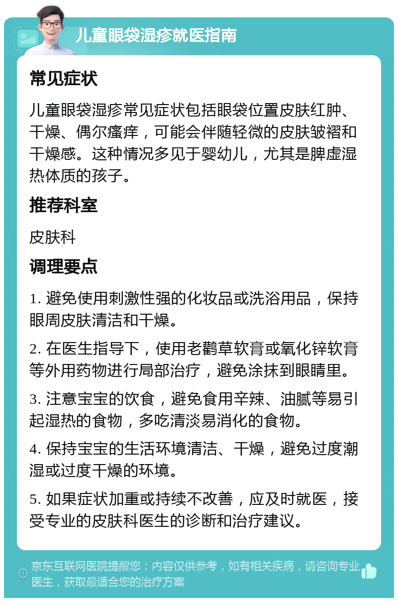 儿童眼袋湿疹就医指南 常见症状 儿童眼袋湿疹常见症状包括眼袋位置皮肤红肿、干燥、偶尔瘙痒，可能会伴随轻微的皮肤皱褶和干燥感。这种情况多见于婴幼儿，尤其是脾虚湿热体质的孩子。 推荐科室 皮肤科 调理要点 1. 避免使用刺激性强的化妆品或洗浴用品，保持眼周皮肤清洁和干燥。 2. 在医生指导下，使用老鹳草软膏或氧化锌软膏等外用药物进行局部治疗，避免涂抹到眼睛里。 3. 注意宝宝的饮食，避免食用辛辣、油腻等易引起湿热的食物，多吃清淡易消化的食物。 4. 保持宝宝的生活环境清洁、干燥，避免过度潮湿或过度干燥的环境。 5. 如果症状加重或持续不改善，应及时就医，接受专业的皮肤科医生的诊断和治疗建议。