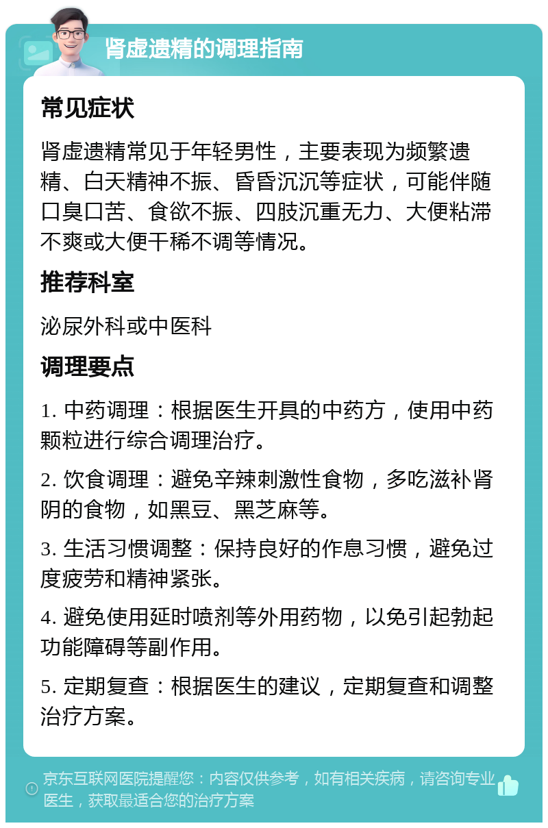 肾虚遗精的调理指南 常见症状 肾虚遗精常见于年轻男性，主要表现为频繁遗精、白天精神不振、昏昏沉沉等症状，可能伴随口臭口苦、食欲不振、四肢沉重无力、大便粘滞不爽或大便干稀不调等情况。 推荐科室 泌尿外科或中医科 调理要点 1. 中药调理：根据医生开具的中药方，使用中药颗粒进行综合调理治疗。 2. 饮食调理：避免辛辣刺激性食物，多吃滋补肾阴的食物，如黑豆、黑芝麻等。 3. 生活习惯调整：保持良好的作息习惯，避免过度疲劳和精神紧张。 4. 避免使用延时喷剂等外用药物，以免引起勃起功能障碍等副作用。 5. 定期复查：根据医生的建议，定期复查和调整治疗方案。