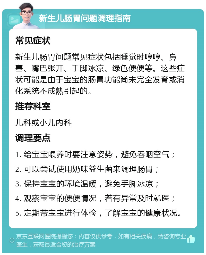 新生儿肠胃问题调理指南 常见症状 新生儿肠胃问题常见症状包括睡觉时哼哼、鼻塞、嘴巴张开、手脚冰凉、绿色便便等。这些症状可能是由于宝宝的肠胃功能尚未完全发育或消化系统不成熟引起的。 推荐科室 儿科或小儿内科 调理要点 1. 给宝宝喂养时要注意姿势，避免吞咽空气； 2. 可以尝试使用奶味益生菌来调理肠胃； 3. 保持宝宝的环境温暖，避免手脚冰凉； 4. 观察宝宝的便便情况，若有异常及时就医； 5. 定期带宝宝进行体检，了解宝宝的健康状况。