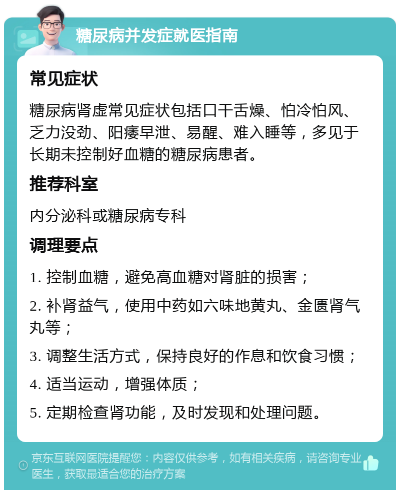 糖尿病并发症就医指南 常见症状 糖尿病肾虚常见症状包括口干舌燥、怕冷怕风、乏力没劲、阳痿早泄、易醒、难入睡等，多见于长期未控制好血糖的糖尿病患者。 推荐科室 内分泌科或糖尿病专科 调理要点 1. 控制血糖，避免高血糖对肾脏的损害； 2. 补肾益气，使用中药如六味地黄丸、金匮肾气丸等； 3. 调整生活方式，保持良好的作息和饮食习惯； 4. 适当运动，增强体质； 5. 定期检查肾功能，及时发现和处理问题。