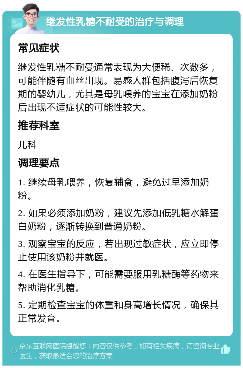 继发性乳糖不耐受的治疗与调理 常见症状 继发性乳糖不耐受通常表现为大便稀、次数多，可能伴随有血丝出现。易感人群包括腹泻后恢复期的婴幼儿，尤其是母乳喂养的宝宝在添加奶粉后出现不适症状的可能性较大。 推荐科室 儿科 调理要点 1. 继续母乳喂养，恢复辅食，避免过早添加奶粉。 2. 如果必须添加奶粉，建议先添加低乳糖水解蛋白奶粉，逐渐转换到普通奶粉。 3. 观察宝宝的反应，若出现过敏症状，应立即停止使用该奶粉并就医。 4. 在医生指导下，可能需要服用乳糖酶等药物来帮助消化乳糖。 5. 定期检查宝宝的体重和身高增长情况，确保其正常发育。