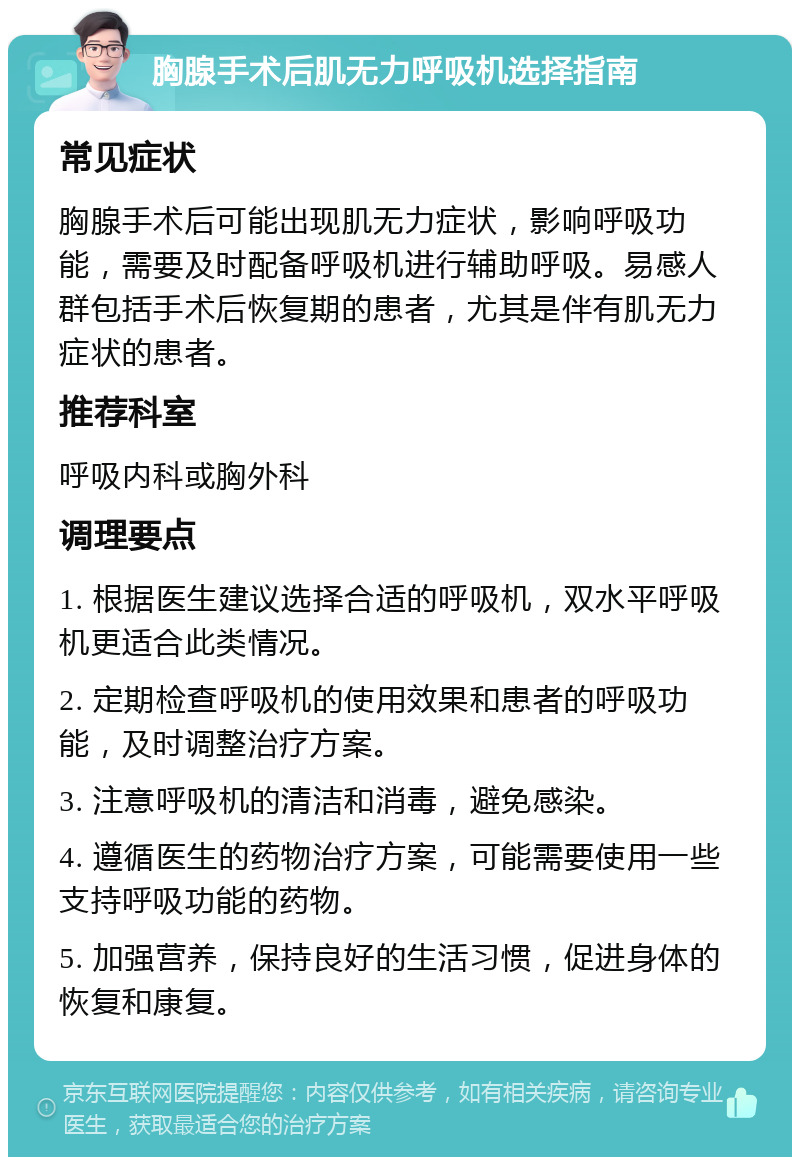 胸腺手术后肌无力呼吸机选择指南 常见症状 胸腺手术后可能出现肌无力症状，影响呼吸功能，需要及时配备呼吸机进行辅助呼吸。易感人群包括手术后恢复期的患者，尤其是伴有肌无力症状的患者。 推荐科室 呼吸内科或胸外科 调理要点 1. 根据医生建议选择合适的呼吸机，双水平呼吸机更适合此类情况。 2. 定期检查呼吸机的使用效果和患者的呼吸功能，及时调整治疗方案。 3. 注意呼吸机的清洁和消毒，避免感染。 4. 遵循医生的药物治疗方案，可能需要使用一些支持呼吸功能的药物。 5. 加强营养，保持良好的生活习惯，促进身体的恢复和康复。