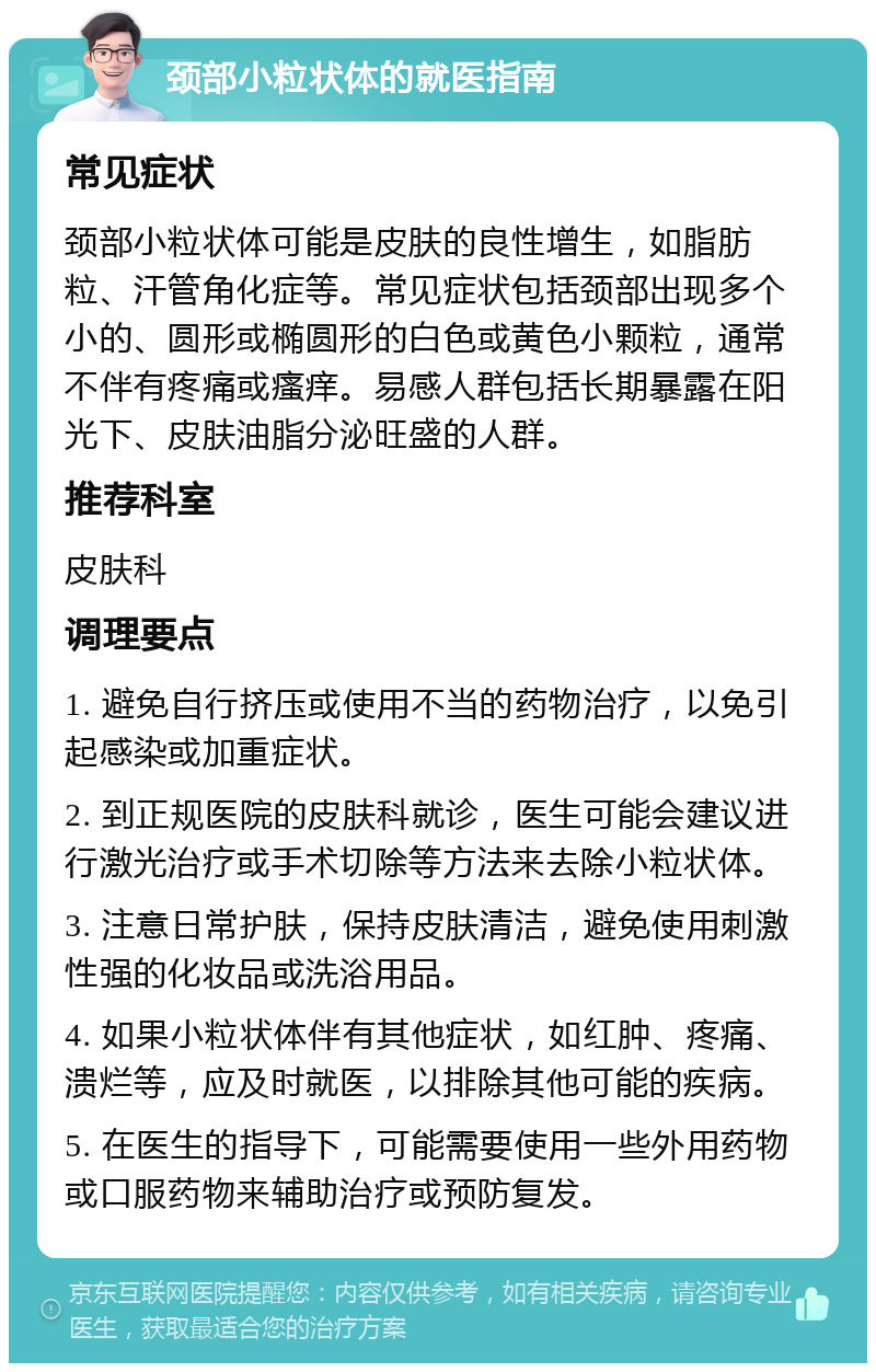 颈部小粒状体的就医指南 常见症状 颈部小粒状体可能是皮肤的良性增生，如脂肪粒、汗管角化症等。常见症状包括颈部出现多个小的、圆形或椭圆形的白色或黄色小颗粒，通常不伴有疼痛或瘙痒。易感人群包括长期暴露在阳光下、皮肤油脂分泌旺盛的人群。 推荐科室 皮肤科 调理要点 1. 避免自行挤压或使用不当的药物治疗，以免引起感染或加重症状。 2. 到正规医院的皮肤科就诊，医生可能会建议进行激光治疗或手术切除等方法来去除小粒状体。 3. 注意日常护肤，保持皮肤清洁，避免使用刺激性强的化妆品或洗浴用品。 4. 如果小粒状体伴有其他症状，如红肿、疼痛、溃烂等，应及时就医，以排除其他可能的疾病。 5. 在医生的指导下，可能需要使用一些外用药物或口服药物来辅助治疗或预防复发。